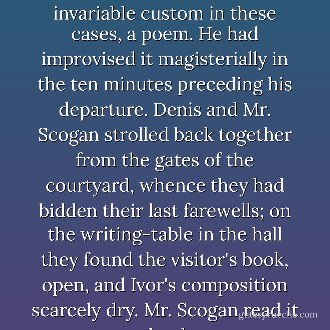 In the visitor's book at Crome Ivor had left, according to his invariable custom in these cases, a poem. He had improvised it magisterially in the ten minutes preceding his departure. Denis and Mr. Scogan strolled back together from the gates of the courtyard, whence they had bidden their last farewells; on the writing-table in the hall they found the visitor's book, open, and Ivor's composition scarcely dry. Mr. Scogan read it aloud: - Aldous Huxley
