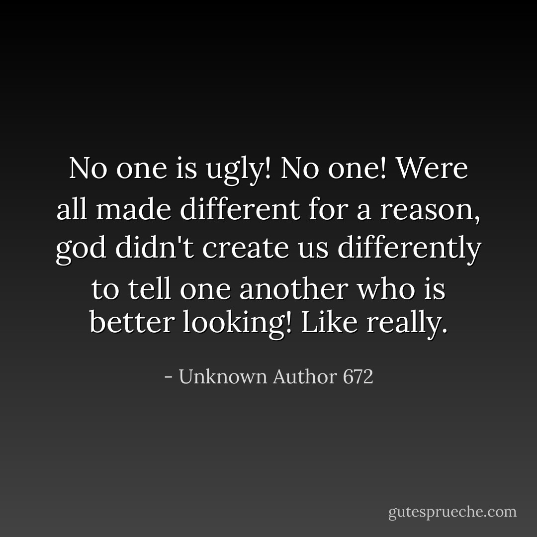 No one is ugly! No one! Were all made different for a reason, god didn't create us differently to tell one another who is better looking! Like really. - Unknown Author 672