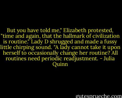 But you have told me," Elizabeth protested, "time and again, that the hallmark of civilization is routine."<br />Lady D shrugged and made a fussy little chirping sound. "A lady cannot take it upon herself to occasionally change her routine? All routines need periodic readjustment. - Julia Quinn