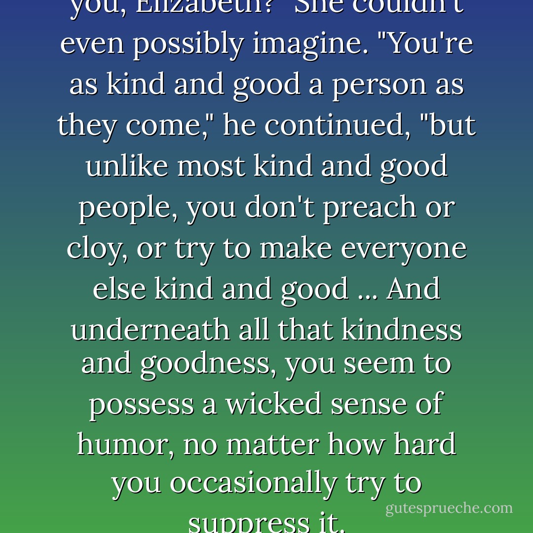 Do you know what I like about you, Elizabeth?"<br />She couldn't even possibly imagine.<br />"You're as kind and good a person as they come," he continued, "but unlike most kind and good people, you don't preach or cloy, or try to make everyone else kind and good ... And underneath all that kindness and goodness, you seem to possess a wicked sense of humor, no matter how hard you occasionally try to suppress it. - Julia Quinn