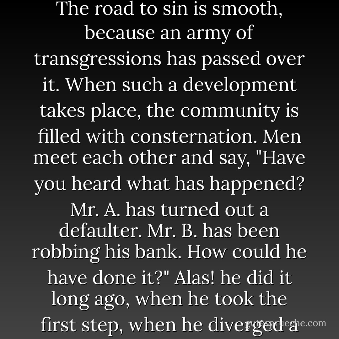 In the irresistible logic of guilt, one evil leads to another, one sin is developed out of another. There is nothing abrupt, nothing casual in the process. The road to sin is smooth, because an army of transgressions has passed over it. When such a development takes place, the community is filled with consternation. Men meet each other and say, "Have you heard what has happened? Mr. A. has turned out a defaulter. Mr. B. has been robbing his bank. How could he have done it?" Alas! he did it long ago, when he took the first step, when he diverged a very little way from the path of right. After that, every other step was easy, natural, and logical. - James Freeman Clarke