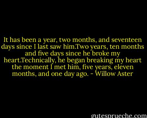 It has been a year, two months, and seventeen days since I last saw him.Two years, ten months and five days since he broke my heart.Technically, he began breaking my heart the moment I met him, five years, eleven months, and one day ago. - Willow Aster