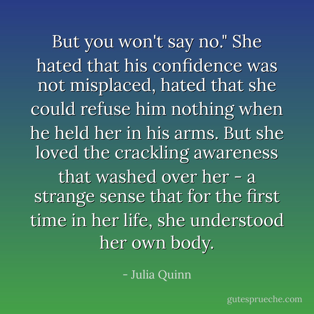 But you won't say no."<br />She hated that his confidence was not misplaced, hated that she could refuse him nothing when he held her in his arms. But she loved the crackling awareness that washed over her - a strange sense that for the first time in her life, she understood her own body. - Julia Quinn