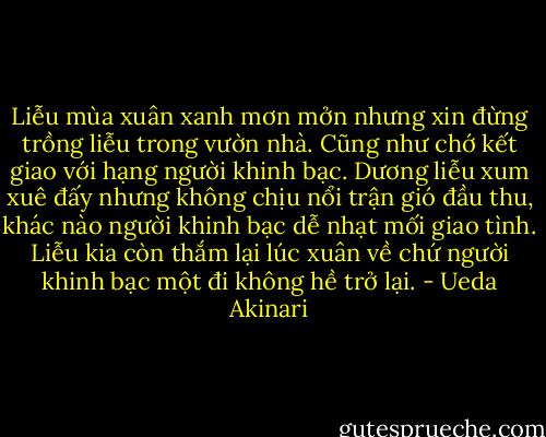 Liễu mùa xuân xanh mơn mởn nhưng xin đừng trồng liễu trong vườn nhà. Cũng như chớ kết giao với hạng người khinh bạc. Dương liễu xum xuê đấy nhưng không chịu nổi trận gió đầu thu, khác nào người khinh bạc dễ nhạt mối giao tình. Liễu kia còn thắm lại lúc xuân về chứ người khinh bạc một đi không hề trở lại. - Ueda Akinari