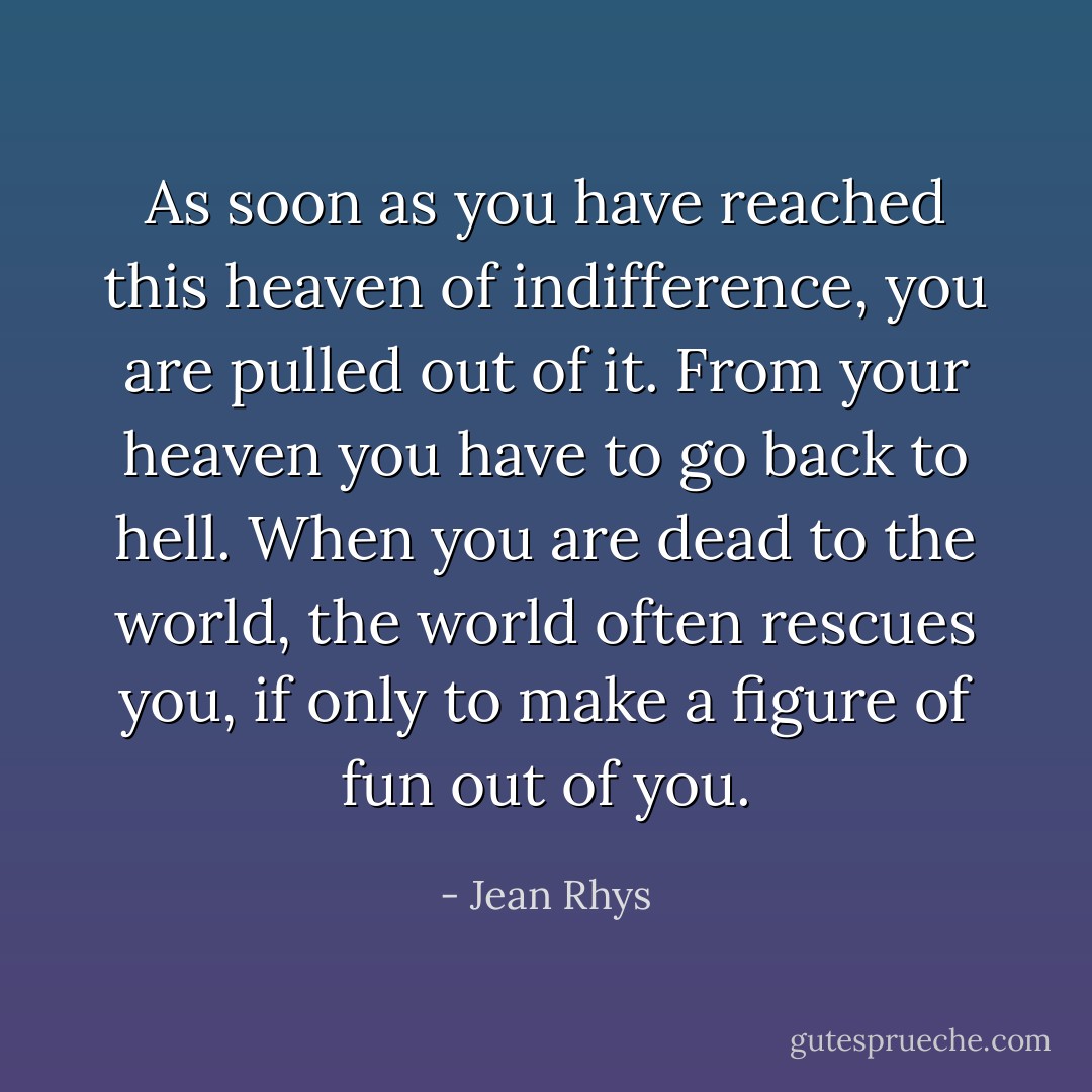 As soon as you have reached this heaven of indifference, you are pulled out of it. From your heaven you have to go back to hell. When you are dead to the world, the world often rescues you, if only to make a figure of fun out of you. - Jean Rhys