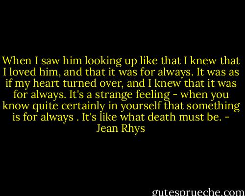 When I saw him looking up like that I knew that I loved him, and that it was for always. It was as if my heart turned over, and I knew that it was for always. It's a strange feeling - when you know quite certainly in yourself that something is for always . It's like what death must be. - Jean Rhys