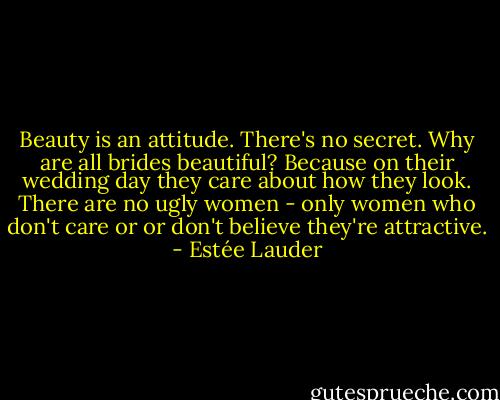 Beauty is an attitude. There's no secret. Why are all brides beautiful? Because on their wedding day they care about how they look. There are no ugly women - only women who don't care or or don't believe they're attractive. - Estée Lauder
