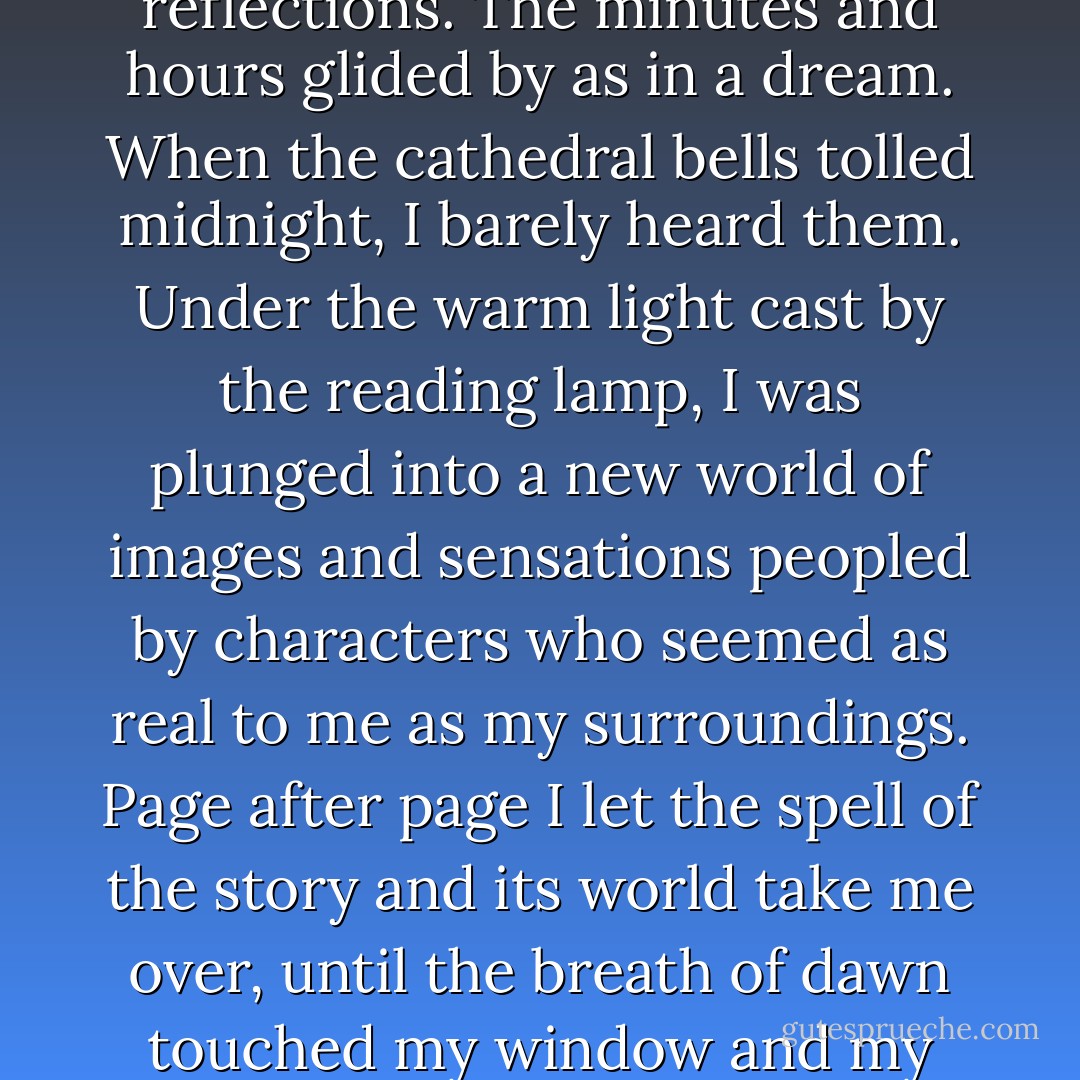 As it unfolded, the structure of the story began to<br />remind me of one of those Russian dolls that contain<br />innumerable diminishing replicas of itself inside. Step by step the narrative split into a thousand stories, as if it had entered a gallery of mirrors, its identity fragmented into endless reflections. The minutes and hours glided by as in a dream. When the cathedral bells tolled midnight, I barely heard them. Under the warm light cast by the reading lamp, I was plunged into a new world of images and sensations peopled by characters who seemed as real to me as my surroundings. Page after page I let the spell of the story and its world take me over, until the breath of dawn touched my window and my tired eyes slid over the last page. I lay in the bluish half-light with the book on my chest and listened to the murmur of the sleeping city. My eyes began to close, but I resisted. I did not want to lose the story's spell or bid farewell to its characters just yet. - Carlos Ruiz Zafón