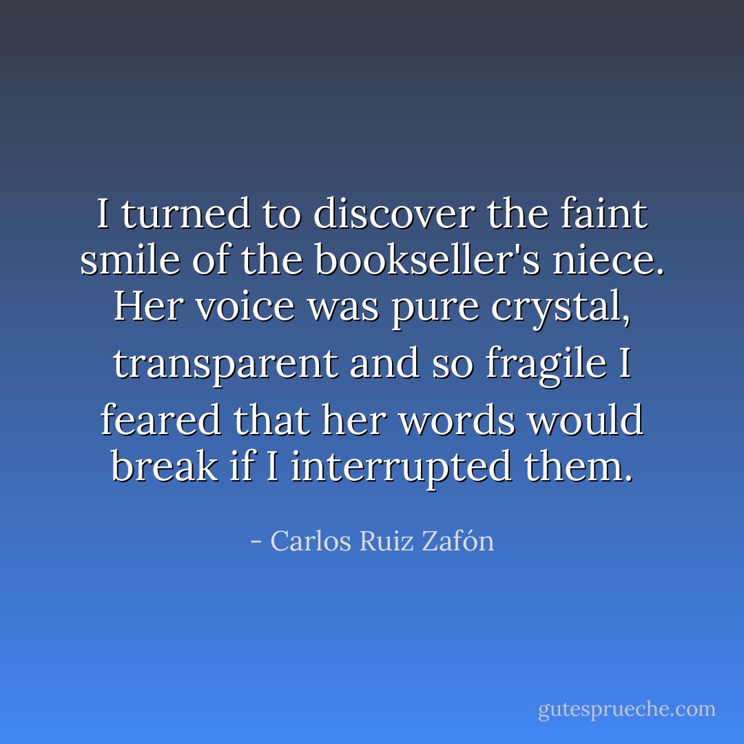 I turned to discover the faint smile of the bookseller's<br />niece. Her voice was pure crystal, transparent and so fragile I feared that her words would break if I interrupted them. - Carlos Ruiz Zafón