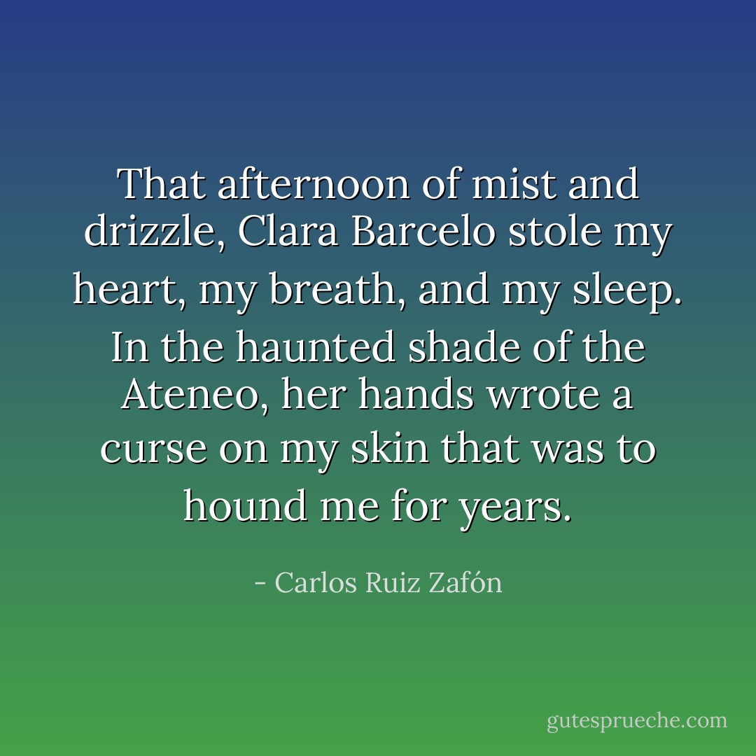 That afternoon of mist and drizzle, Clara Barcelo stole my heart, my breath, and my sleep. In the haunted shade of the Ateneo, her hands wrote a curse on my skin that was to hound me for years. - Carlos Ruiz Zafón