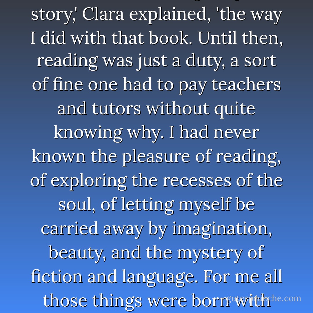 Never before had I felt trapped, so seduced and caught up in a story,' Clara explained, 'the way I did with that book. Until then, reading was just a duty, a sort of fine one had to pay teachers and tutors without quite knowing why. I had never known the pleasure of reading, of exploring the recesses of the soul, of letting myself be carried away by imagination, beauty, and the mystery of fiction and language. For me all those things were born with that novel. - Carlos Ruiz Zafón