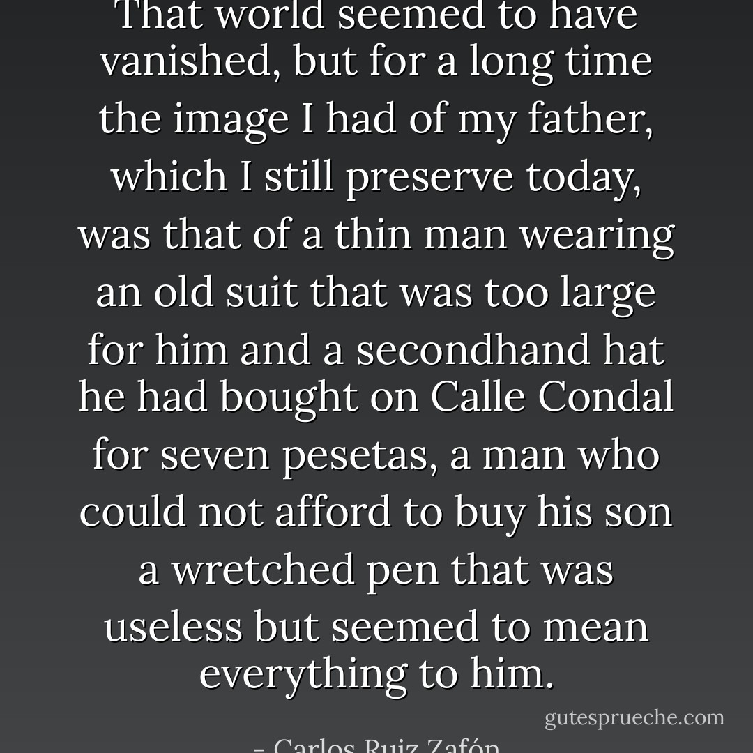 That world seemed to have vanished, but for a long<br />time the image I had of my father, which I still preserve today, was that of a thin man wearing an old suit that was too large for him and a secondhand hat he had bought on Calle Condal for seven pesetas, a man who could not afford to buy his son a wretched pen that was useless but seemed to mean everything to him. - Carlos Ruiz Zafón