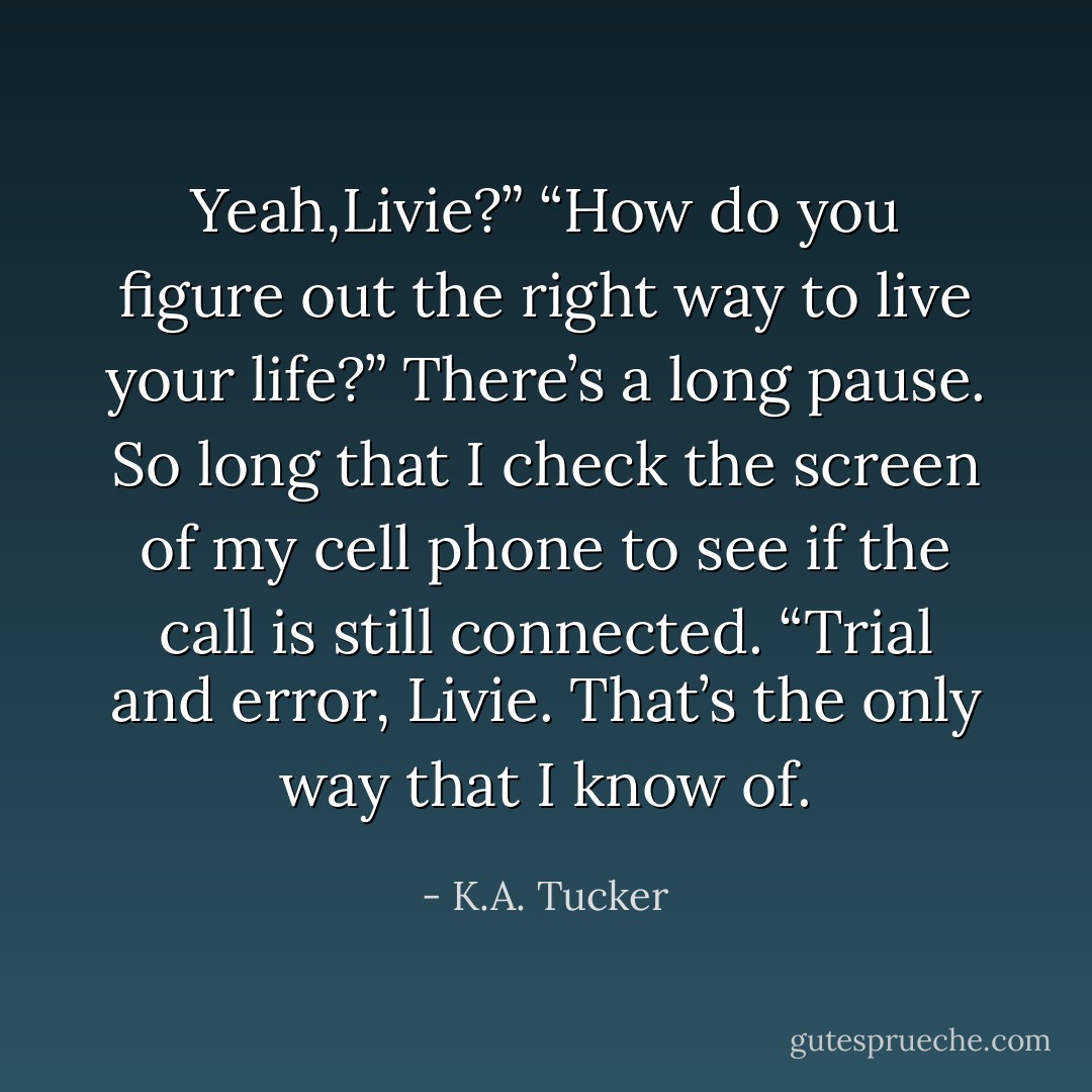 Yeah,Livie?”<br />“How do you figure out the right way to live your life?” There’s a long pause. So long that I check the screen of my cell phone to see if the call is still connected.<br />“Trial and error, Livie. That’s the only way that I know of. - K.A. Tucker