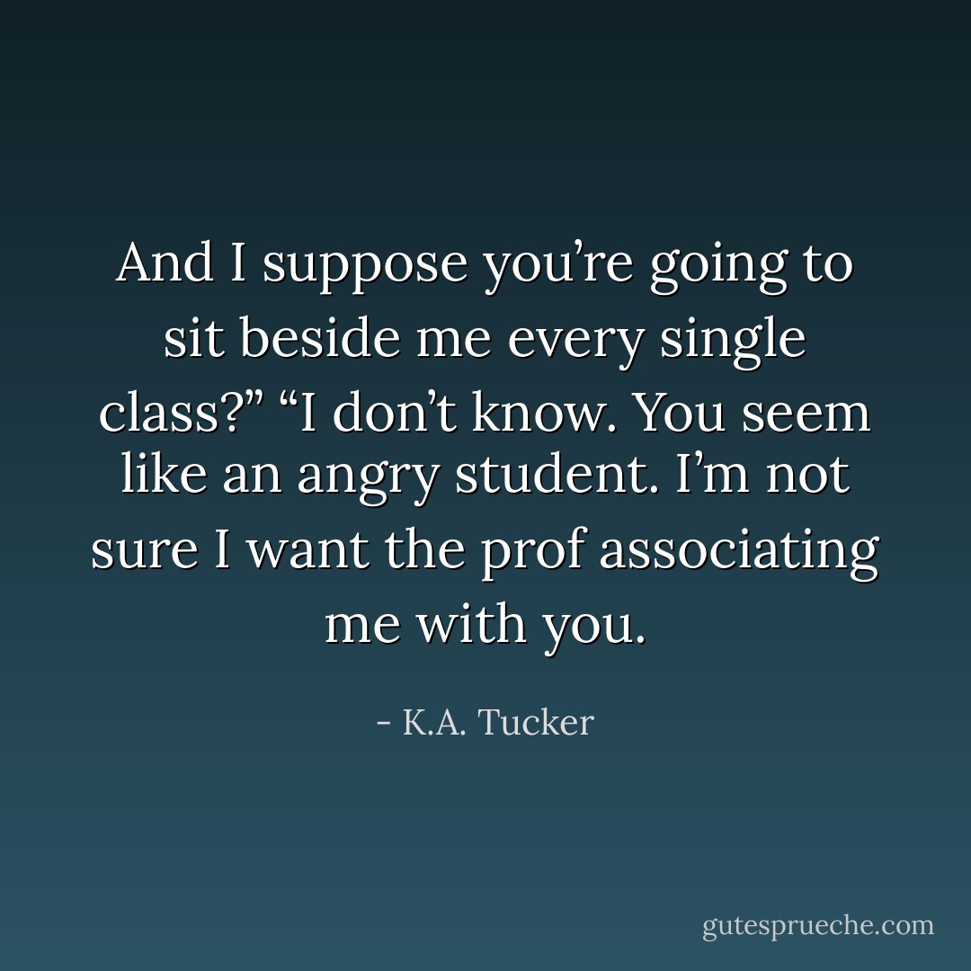 And I suppose you’re going to sit beside me every single class?”<br />“I don’t know. You seem like an angry student. I’m not sure I want the prof associating me with you. - K.A. Tucker