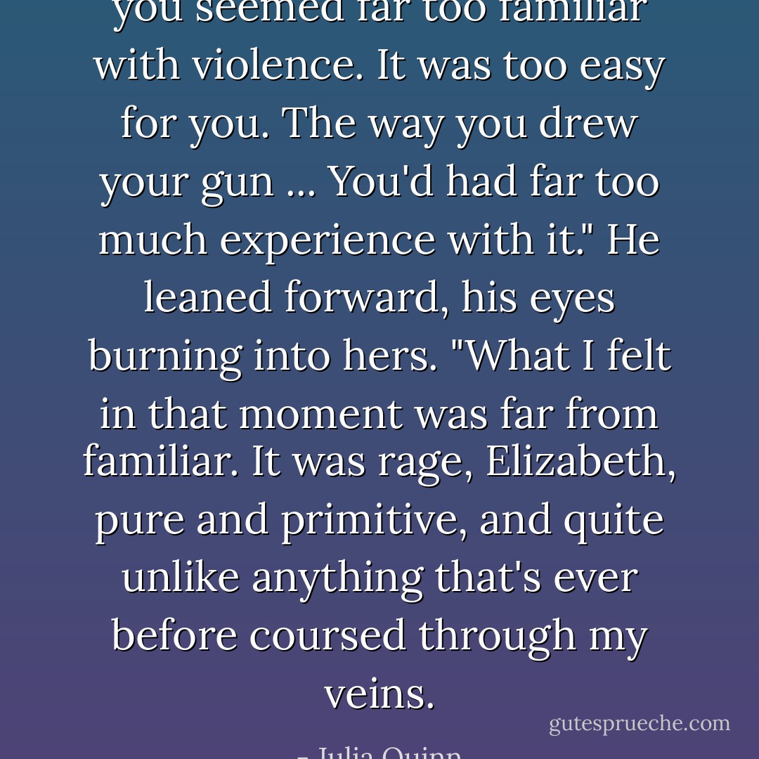 you seemed far too familiar with violence. It was too easy for you. The way you drew your gun ... You'd had far too much experience with it."<br />He leaned forward, his eyes burning into hers. "What I felt in that moment was far from familiar. It was rage, Elizabeth, pure and primitive, and quite unlike anything that's ever before coursed through my veins. - Julia Quinn