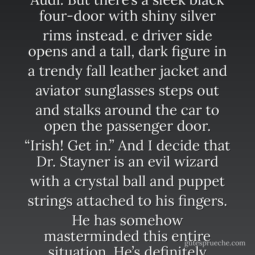A horn honks.I look up, expecting to see the white Audi. But there’s a sleek black four-door with shiny silver rims instead. e driver side opens and a tall, dark ﬁgure in a trendy fall leather jacket and aviator sunglasses steps out and stalks around the car to open the passenger door. “Irish! Get in.” And I decide that Dr. Stayner is an evil wizard with a crystal ball and puppet strings attached to his ﬁngers. He has somehow masterminded this entire situation. He’s deﬁnitely cackling in his oﬃce right now. - K.A. Tucker