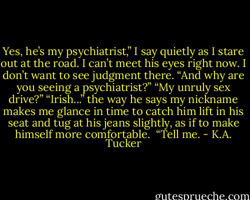 Yes, he’s my psychiatrist,” I say quietly as I stare out at the road. I can’t meet his eyes right now. I don’t want to see judgment there.<br />“And why are you seeing a psychiatrist?”<br />“My unruly sex drive?”<br />“Irish...” the way he says my nickname makes me glance in time to catch him lift in his seat and tug at his jeans slightly, as if to make himself more comfortable. <br />“Tell me. - K.A. Tucker