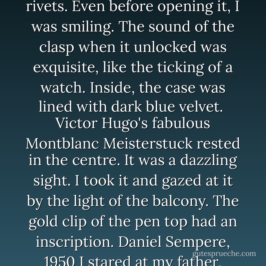 Presents are made for the pleasure of the one who gives them, not for the merits of those who receive them,' said my father. 'Besides, it can't be returned. Open it.'<br /><br />I undid the carefully wrapped package in the dim light of dawn. It contained a shiny carved wooden box, edged with gold rivets. Even before opening it, I was smiling. The sound of the clasp when it unlocked was exquisite, like the ticking of a watch. Inside, the case was lined with dark blue velvet.<br /><br />Victor Hugo's fabulous Montblanc Meisterstuck rested in the<br />centre. It was a dazzling sight. I took it and gazed at it by the light of the balcony. The gold clip of the pen top had an inscription. Daniel Sempere, 1950<br />I stared at my father, dumbfounded. I don't think I had ever seen him look as happy as he seemed to me at that moment. Without saying anything, he got up from his armchair and held me tight. I felt a lump in my throat and, lost for words, fell utterly silent. - Carlos Ruiz Zafón