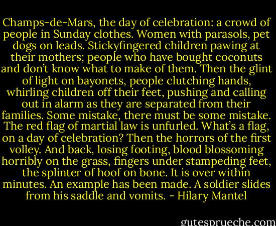 Champs-de-Mars, the day of celebration: a crowd of people in Sunday clothes. Women with parasols, pet dogs on leads. Stickyfingered children pawing at their mothers; people who have bought coconuts and don’t know what to make of them. Then the glint of light on bayonets, people clutching hands, whirling children off their feet, pushing and calling out in alarm as they are separated from their families. Some mistake, there must be some mistake. The red flag of martial law is unfurled. What’s a flag, on a day of celebration? Then the horrors of the first volley. And back, losing footing, blood blossoming horribly on the grass, fingers under stampeding feet, the splinter of hoof on bone. It is over within minutes. An example has been made. A soldier slides from his saddle and vomits. - Hilary Mantel