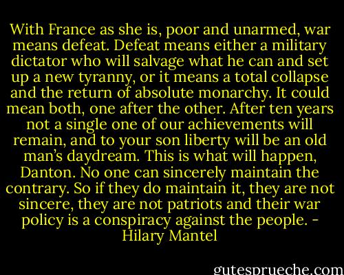 With France as she is, poor and unarmed, war means defeat. Defeat means either a military dictator who will salvage what he can and set up a new tyranny, or it means a total collapse and the return of absolute monarchy. It could mean both, one after the other. After ten years not a single one of our achievements will remain, and to your son liberty will be an old man’s daydream. This is what will happen, Danton. No one can sincerely maintain the contrary. So if they do maintain it, they are not sincere, they are not patriots and their war policy is a conspiracy against the people. - Hilary Mantel