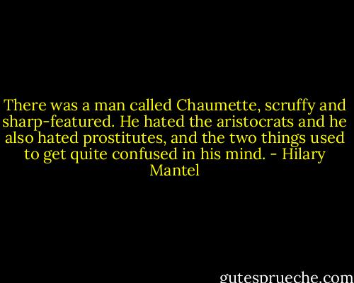 There was a man called Chaumette, scruffy and sharp-featured. He hated the aristocrats and he also hated prostitutes, and the two things used to get quite confused in his mind. - Hilary Mantel
