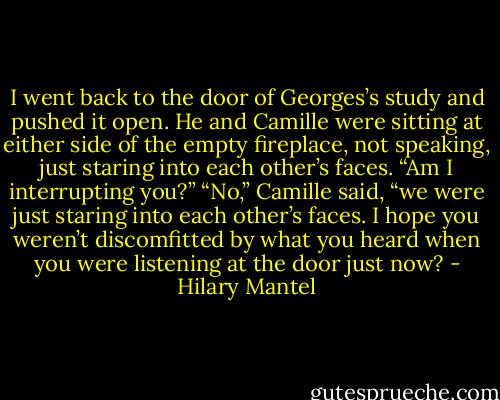 I went back to the door of Georges’s study and pushed it open. He and Camille were sitting at either side of the empty fireplace, not speaking, just staring into each other’s faces.<br />“Am I interrupting you?”<br />“No,” Camille said, “we were just staring into each other’s faces. I hope you weren’t discomfitted by what you heard when you were listening at the door just now? - Hilary Mantel