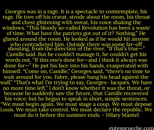 Georges was in a rage. It is a spectacle to comtemplate, his rage. He tore off his cravat, strode about the room, his throat and chest glistening with sweat, his voice shaking the windows. “This bloody so-called Revolution has been a waste of time. What have the patriots got out of it? Nothing.” He glared around the room. He looked as if he would hit anyone who contradicted him. Outside there was some far-off shouting, from the direction of the river.<br />“If that’s true—” Camille said. But he couldn’t manage it, he couldn’t get his words out. “If this one’s done for—and I think it always was done for—” He put his face into his hands, exasperated with himself.<br />“Come on, Camille,” Georges said, “there’s no time to wait around for you. Fabre, please bang his head against the wall.”<br />“That’s what I’m trying to say, Georges- Jacques. We have no more time left.” I don’t know whether it was the threat, or because he suddenly saw the future, that Camille recovered his voice: but he began to speak in short, simple sentences. “We must begin again. We must stage a coup. We must depose Louis. We must take control. We must declare the republic. We must do it before the summer ends. - Hilary Mantel