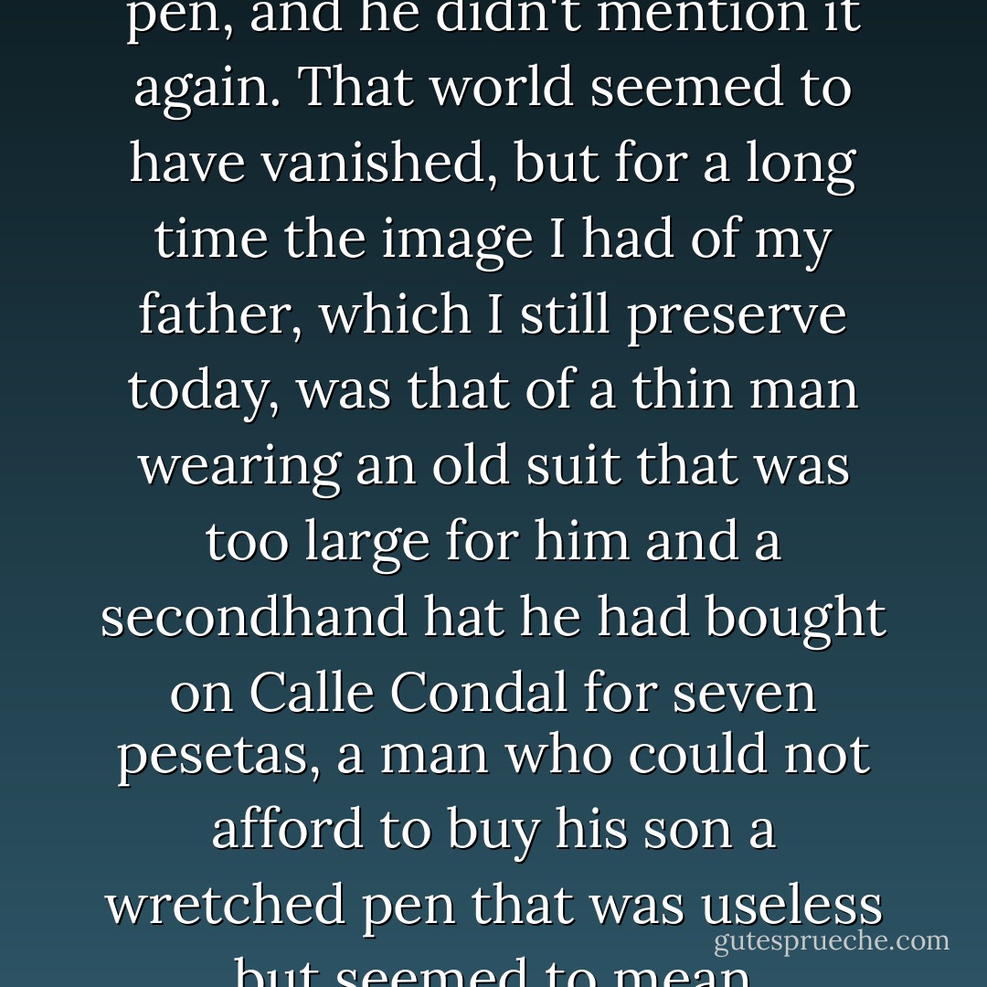 I stopped asking my father to take me to see Victor Hugo's pen, and he didn't mention it again. That world seemed to have vanished, but for a long<br />time the image I had of my father, which I still preserve today, was that of a thin man wearing an old suit that was too large for him and a secondhand hat he had bought on Calle Condal for seven pesetas, a man who could not afford to buy his son a wretched pen that was useless but seemed to mean everything to him. - Carlos Ruiz Zafón