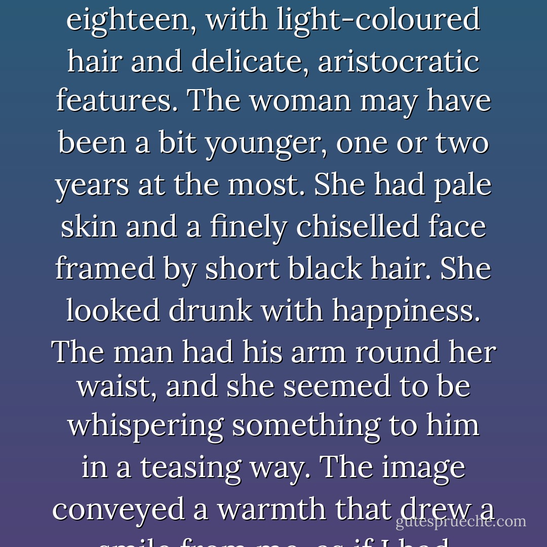 The photograph showed a young couple smiling at the camera. The man didn't look much older than seventeen or eighteen, with light-coloured hair and delicate, aristocratic features. The woman may have been a bit younger, one or two years at the most. She had pale skin and a finely chiselled face framed by<br />short black hair. She looked drunk with happiness. The man had his arm round her waist, and she seemed to be whispering something to him in a teasing way. The image conveyed a warmth that drew a smile from me, as if I had recognized two old friends in those strangers. - Carlos Ruiz Zafón