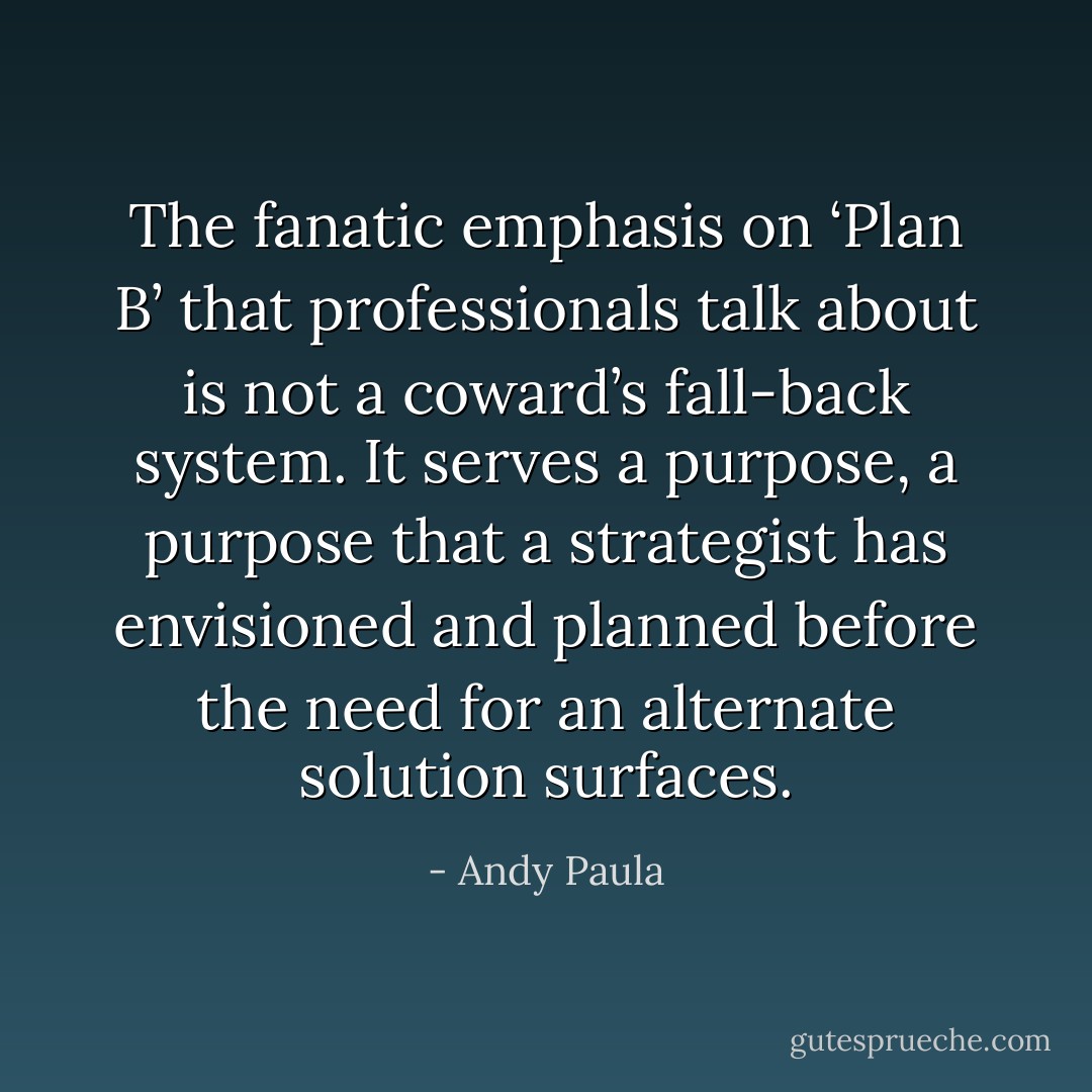 The fanatic emphasis on ‘Plan B’ that professionals talk about is not a coward’s fall-back system. It serves a purpose, a purpose that a strategist has envisioned and planned before the need for an alternate solution surfaces. - Andy Paula
