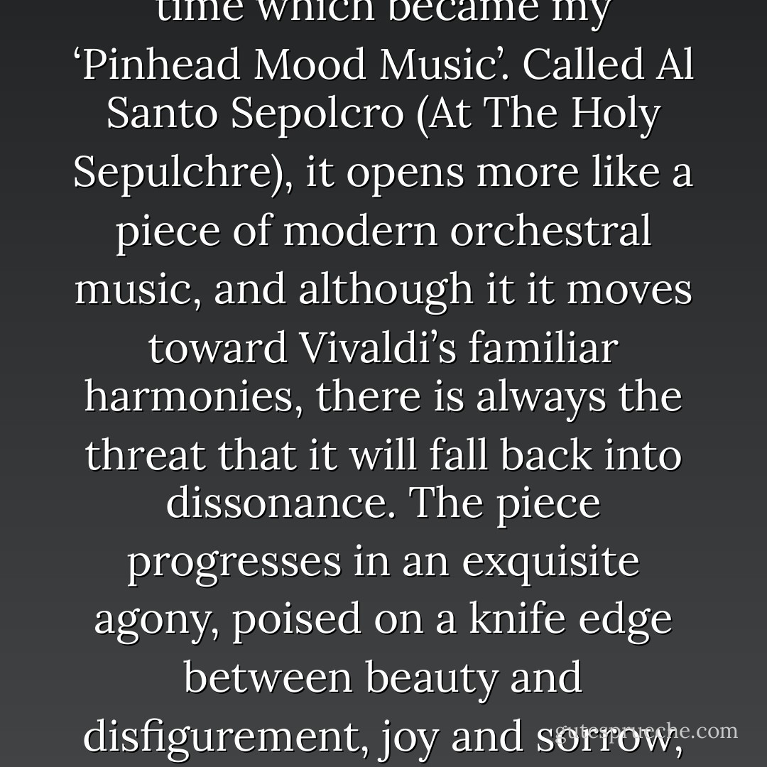 I found a brief piece of by Antonio Vivaldi around this time which became my ‘Pinhead Mood Music’. Called Al Santo Sepolcro (At The Holy Sepulchre), it opens more like a piece of modern orchestral music, and although it it moves toward Vivaldi’s familiar harmonies, there is always the threat that it will fall back into dissonance. The piece progresses in an exquisite agony, poised on a knife edge between beauty and disfigurement, joy and sorrow, pleasure and pain. Perfect. - Doug Bradley