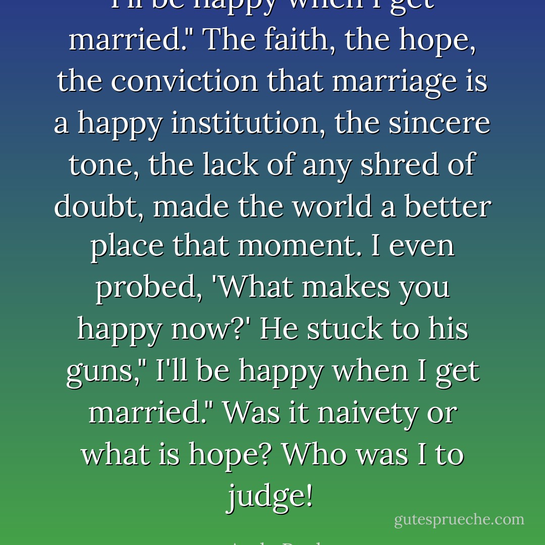 I'll be happy when I get married." The faith, the hope, the conviction that marriage is a happy institution, the sincere tone, the lack of any shred of doubt, made the world a better place that moment. I even probed, 'What makes you happy now?' He stuck to his guns," I'll be happy when I get married." Was it naivety or what is hope? Who was I to judge! - Andy Paula