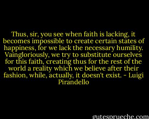 Thus, sir, you see when faith is lacking, it becomes impossible to create certain states of happiness, for we lack the necessary humility. Vaingloriously, we try to substitute ourselves for this faith, creating thus for the rest of the world a reality which we believe after their fashion, while, actually, it doesn't exist. - Luigi Pirandello