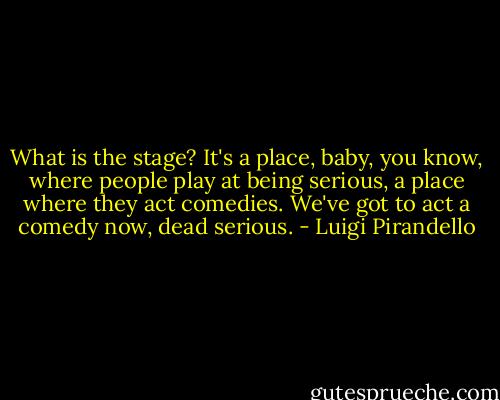 What is the stage? It's a place, baby, you know, where people play at being serious, a place where they act comedies. We've got to act a comedy now, dead serious. - Luigi Pirandello