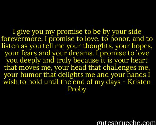I give you my promise to be by your side forevermore. I promise to love, to honor, and to listen as you tell me your thoughts, your hopes, your fears and your dreams. I promise to love you deeply and truly because it is your heart that moves me, your head that challenges me, your humor that delights me and your hands I wish to hold until the end of my days - Kristen Proby