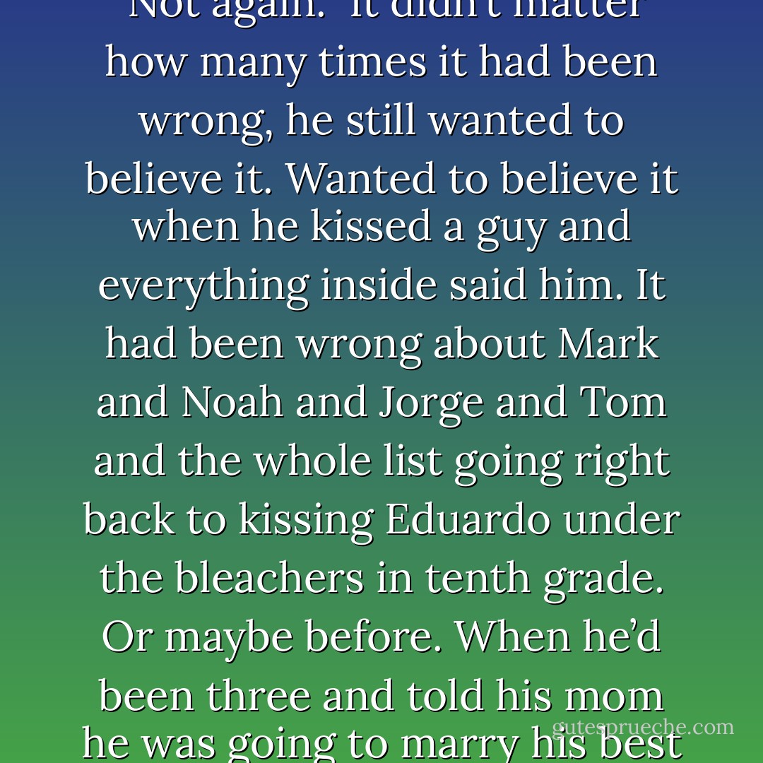 Chase grabbed Joey’s neck and hauled him into a kiss. <br />Oh shit. <br />Not again. <br />It didn’t matter how many times it had been wrong, he still wanted to believe it. Wanted to believe it when he kissed a guy and everything inside said him. It had been wrong about Mark and Noah and Jorge and Tom and the whole list going right back to kissing Eduardo under the bleachers in tenth grade. Or maybe before. When he’d been three and told his mom he was going to marry his best friend Cody. - K.A. Mitchell