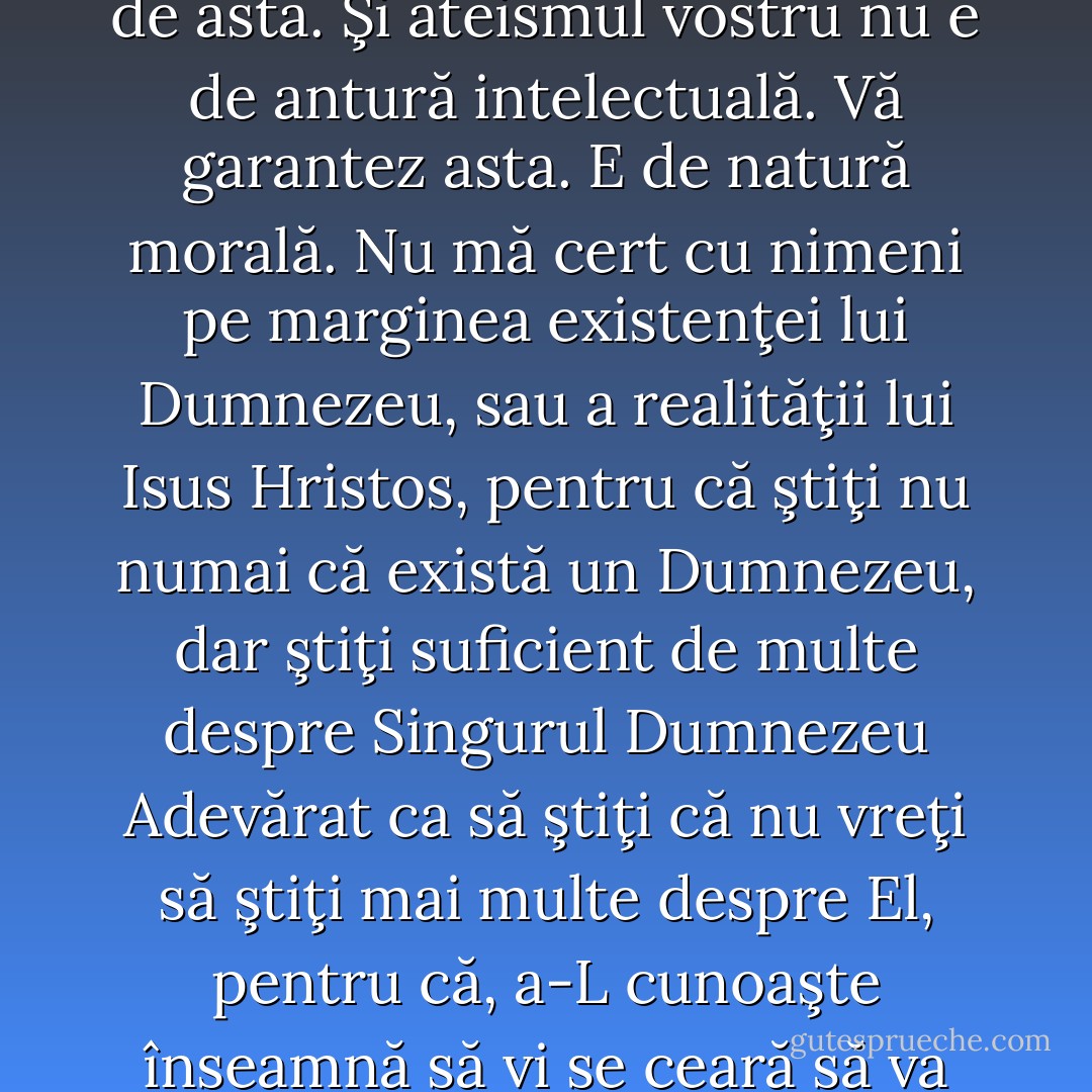 Problema voastră cu Dumnezeu şi creştinismul nu ţine de intelect. Vă pot asigura de asta. Şi ateismul vostru nu e de antură intelectuală. Vă garantez asta. E de natură morală. Nu mă cert cu nimeni pe marginea existenţei lui Dumnezeu, sau a realităţii lui Isus Hristos, pentru că ştiţi nu numai că există un Dumnezeu, dar ştiţi suficient de multe despre Singurul Dumnezeu Adevărat ca să ştiţi că nu vreţi să ştiţi mai multe despre El, pentru că, a-L cunoaşte înseamnă să vi se ceară să va supuneti domniei Sale, şi asta e, de fapt, problema voastra. - Paul David Washer
