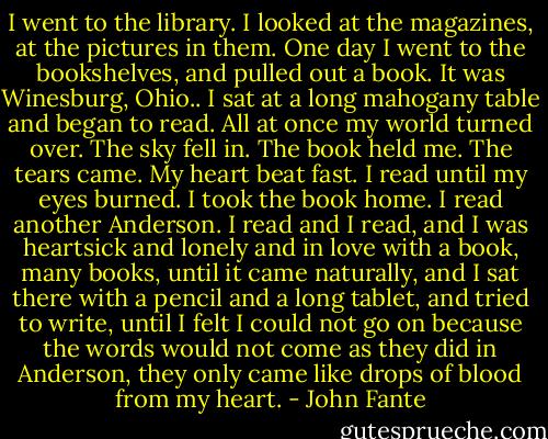 I went to the library. I looked at the magazines, at the pictures in them. One day I went to the bookshelves, and pulled out a book. It was Winesburg, Ohio.. I sat at a long mahogany table and began to read. All at once my world turned over. The sky fell in. The book held me. The tears came. My heart beat fast. I read until my eyes burned. I took the book home. I read another Anderson. I read and I read, and I was heartsick and lonely and in love with a book, many books, until it came naturally, and I sat there with a pencil and a long tablet, and tried to write, until I felt I could not go on because the words would not come as they did in Anderson, they only came like drops of blood from my heart. - John Fante