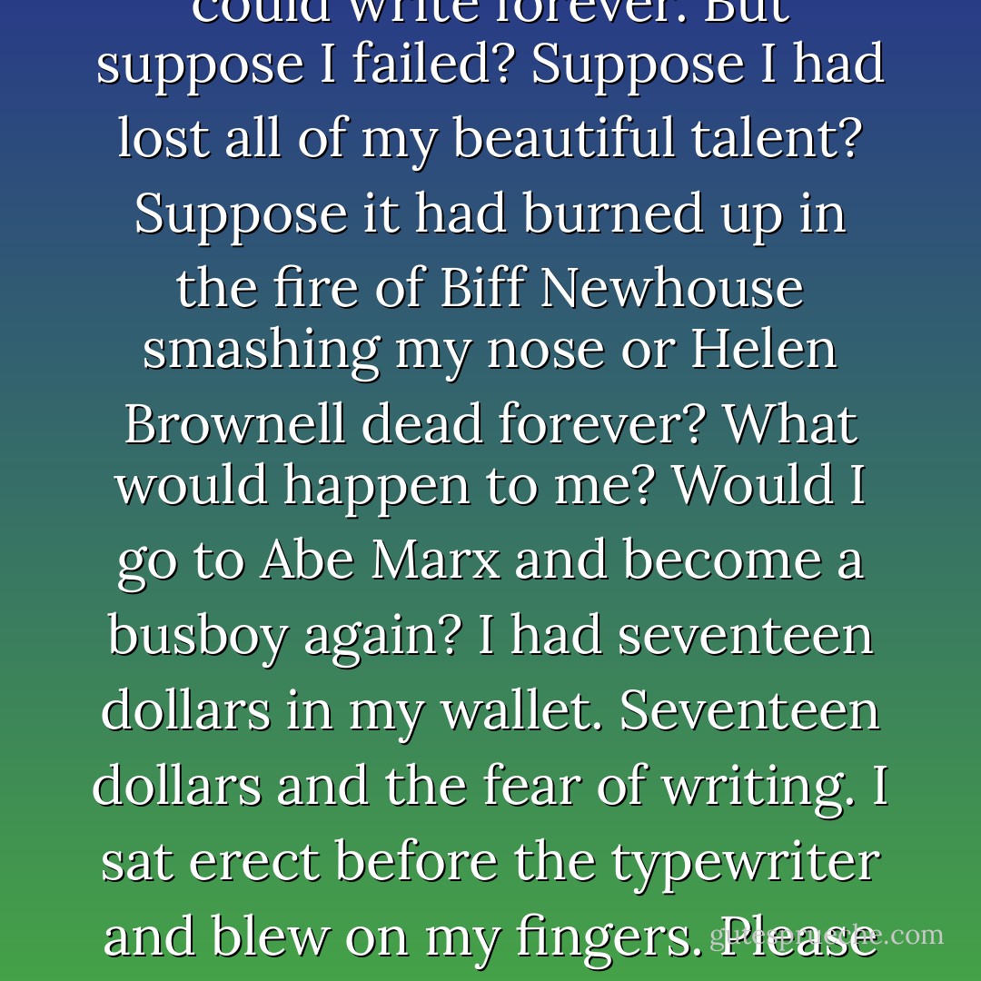 I stretched out on the bed and slept. It was twilight when I awakened and turned on the light. I felt better, no longer tired. I went to the typewriter and sat before it. My thought was to write a sentence, a single perfect sentence. If I could write one good sentence I could write two and if I could write two I could write three, and if I could write three I could write forever. But suppose I failed? Suppose I had lost all of my beautiful talent? Suppose it had burned up in the fire of Biff Newhouse smashing my nose or Helen Brownell dead forever? What would happen to me? Would I go to Abe Marx and become a busboy again? I had seventeen dollars in my wallet. Seventeen dollars and the fear of writing. I sat erect before the typewriter and blew on my fingers. Please God, please Knut Hamsun, don’t desert me now. I started to write and I wrote:<br />“The time has come,” the Walrus said,<br />“To talk of many things:<br />Of shoes—and ships—and sealing wax—<br />Of cabbages—and kings—”<br />I looked at it and wet my lips. It wasn’t mine, but what the hell, a man had to start someplace. - John Fante