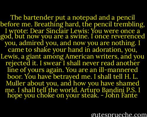 The bartender put a notepad and a pencil before me. Breathing hard, the pencil trembling, I wrote:<br />Dear Sinclair Lewis:<br />You were once a god, but now you are a swine. I once reverenced you, admired you, and now you are nothing. I came to shake your hand in adoration, you, Lewis, a giant among American writers, and you rejected it. I swear I shall never read another line of yours again. You are an ill-mannered boor. You have betrayed me. I shall tell H. L. Muller about you, and how you have shamed me. I shall tell the world.<br />Arturo Bandini<br />P.S. I hope you choke on your steak. - John Fante