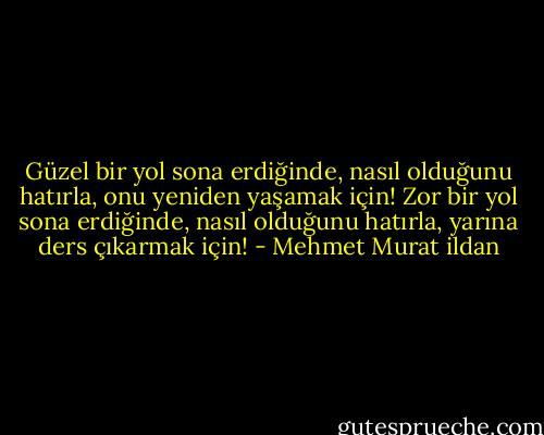 Güzel bir yol sona erdiğinde, nasıl olduğunu hatırla, onu yeniden yaşamak için! Zor bir yol sona erdiğinde, nasıl olduğunu hatırla, yarına ders çıkarmak için! - Mehmet Murat ildan