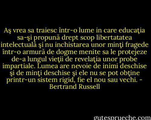 Aş vrea sa traiesc într-o lume in care educaţia sa-şi propună drept scop libertatatea intelectuală şi nu inchistarea unor minţi fragede într-o armură de dogme menite sa le protejeze de-a lungul vieţii de revelaţia unor probe impartiale. Lumea are nevoie de inimi deschise şi de minţi deschise şi ele nu se pot obţine printr-un sistem rigid, fie el nou sau vechi. - Bertrand Russell