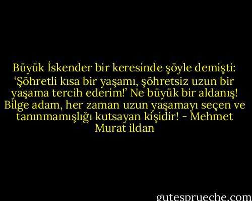 Büyük İskender bir keresinde şöyle demişti: ‘Şöhretli kısa bir yaşamı, şöhretsiz uzun bir yaşama tercih ederim!’ Ne büyük bir aldanış! Bilge adam, her zaman uzun yaşamayı seçen ve tanınmamışlığı kutsayan kişidir! - Mehmet Murat ildan