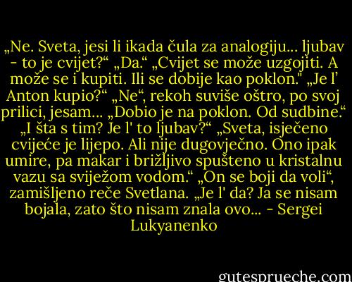 „Ne. Sveta, jesi li ikada čula za analogiju... ljubav - to je cvijet?“<br />„Da.“<br />„Cvijet se može uzgojiti. A može se i kupiti. Ili se dobije kao poklon."<br />„Je l’ Anton kupio?“<br />„Ne“, rekoh suviše oštro, po svoj prilici, jesam... „Dobio je na poklon. Od sudbine.“<br />„I šta s tim? Je l' to ljubav?“<br />„Sveta, isječeno cvijeće je lijepo. Ali nije dugovječno. Ono ipak umire, pa makar i brižljivo<br />spušteno u kristalnu vazu sa sviježom vodom.“<br />„On se boji da voli“, zamišljeno reče Svetlana. „Je l' da? Ja se nisam bojala, zato što<br />nisam znala ovo... - Sergei Lukyanenko