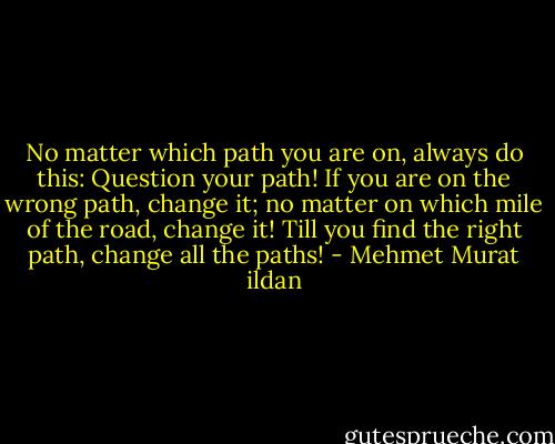 No matter which path you are on, always do this: Question your path! If you are on the wrong path, change it; no matter on which mile of the road, change it! Till you find the right path, change all the paths! - Mehmet Murat ildan