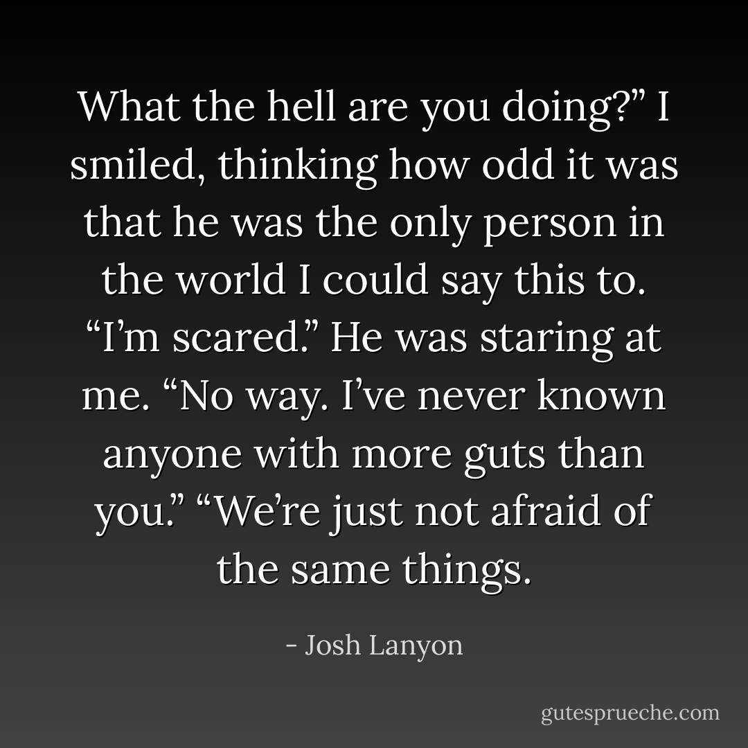 What the hell are you doing?”<br />I smiled, thinking how odd it was that he was the only person in the world I could say this to. “I’m scared.”<br />He was staring at me. “No way. I’ve never known anyone with more guts than you.”<br />“We’re just not afraid of the same things. - Josh Lanyon