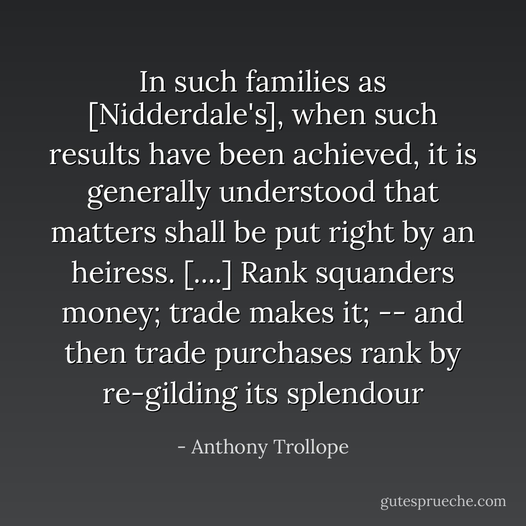 In such families as [Nidderdale's], when such results have been achieved, it is generally understood that matters shall be put right by an heiress. [....] Rank squanders money; trade makes it; -- and then trade purchases rank by re-gilding its splendour - Anthony Trollope