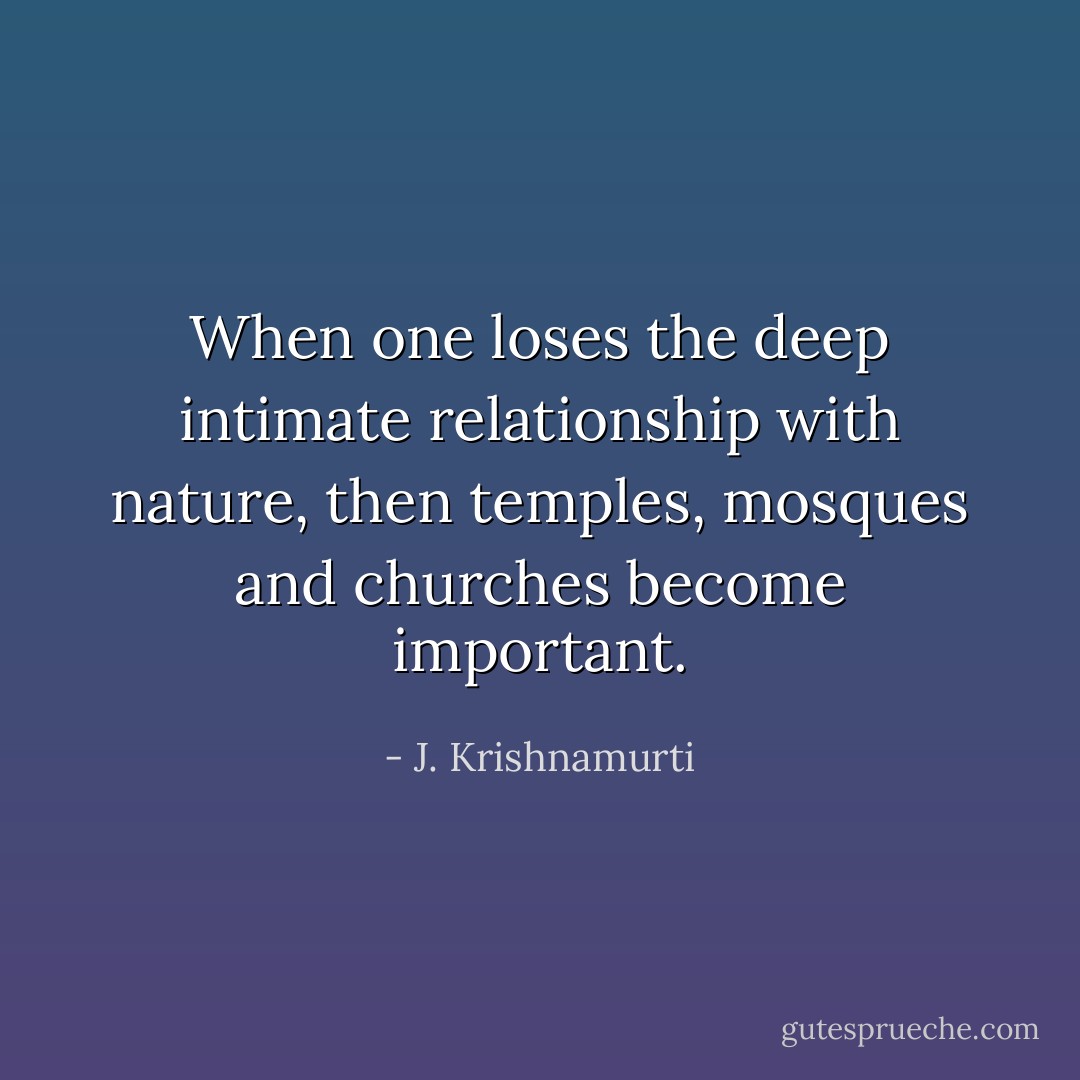 When one loses the deep intimate relationship with nature, then temples, mosques and churches become important. - J. Krishnamurti