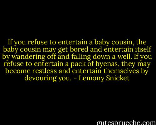 If you refuse to entertain a baby cousin, the baby cousin may get bored and entertain itself by wandering off and falling down a well. If you refuse to entertain a pack of hyenas, they may become restless and entertain themselves by devouring you. - Lemony Snicket
