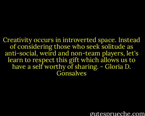 Creativity occurs in introverted space. Instead of considering those who seek solitude as anti-social, weird and non-team players, let's learn to respect this gift which allows us to have a self worthy of sharing. - Gloria D. Gonsalves